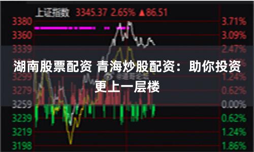 湖南股票配资 青海炒股配资：助你投资更上一层楼