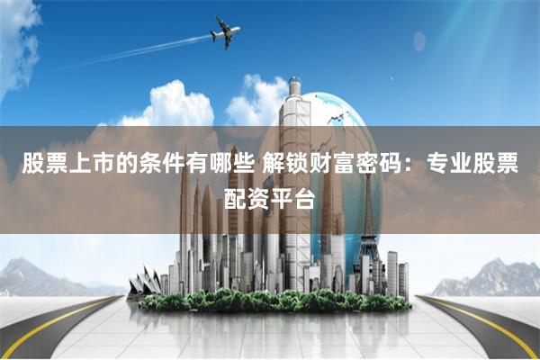 股票上市的条件有哪些 解锁财富密码：专业股票配资平台