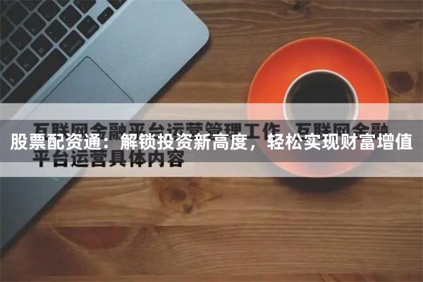 股票配资通：解锁投资新高度，轻松实现财富增值