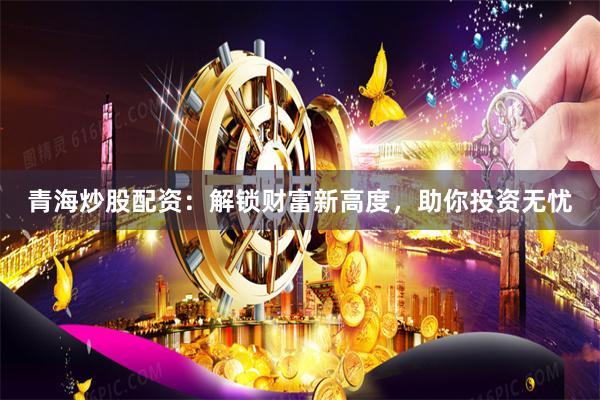 青海炒股配资：解锁财富新高度，助你投资无忧