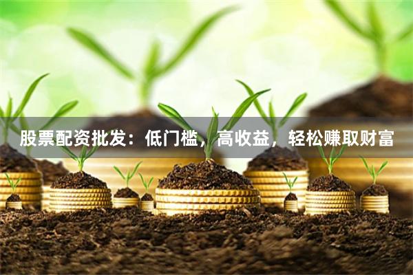 股票配资批发：低门槛，高收益，轻松赚取财富